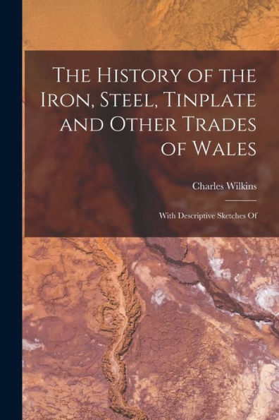The History Of The Iron, Steel, Tinplate And Other Trades Of Wales: With Descriptive Sketches Of