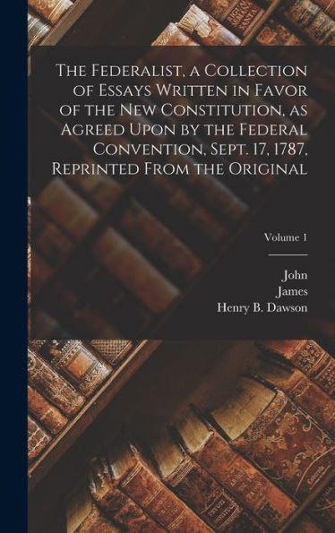 The Federalist, A Collection Of Essays Written In Favor Of The New Constitution, As Agreed Upon By The Federal Convention, Sept. 17, 1787, Reprinted From The Original; Volume 1
