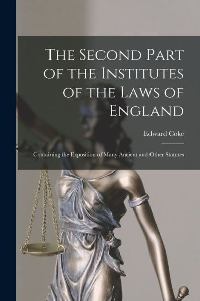 The Second Part Of The Institutes Of The Laws Of England: Containing The Exposition Of Many Ancient And Other Statutes