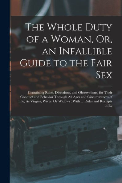 The Whole Duty Of A Woman, Or, An Infallible Guide To The Fair Sex: Containing Rules, Directions, And Observations, For Their Conduct And Behavior ... Or Widows: With ... Rules And Receipts In Ev