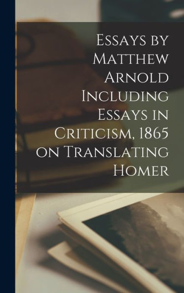 Essays By Matthew Arnold Including Essays In Criticism, 1865 On Translating Homer