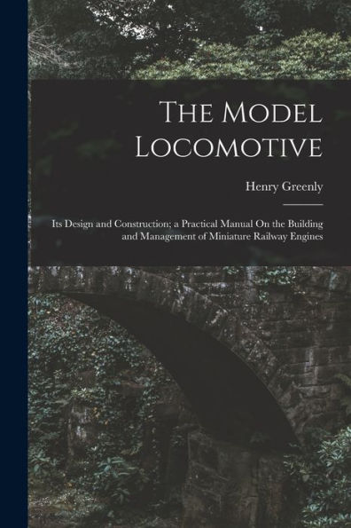 The Model Locomotive: Its Design And Construction; A Practical Manual On The Building And Management Of Miniature Railway Engines