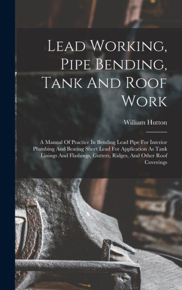 Lead Working, Pipe Bending, Tank And Roof Work; A Manual Of Practice In Bending Lead Pipe For Interior Plumbing And Beating Sheet Lead For Application ... Gutters, Ridges, And Other Roof Coverings