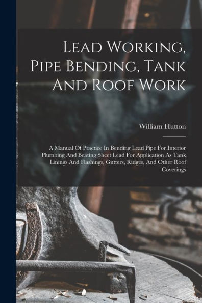 Lead Working, Pipe Bending, Tank And Roof Work; A Manual Of Practice In Bending Lead Pipe For Interior Plumbing And Beating Sheet Lead For Application ... Gutters, Ridges, And Other Roof Coverings