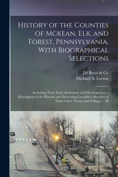 History Of The Counties Of Mckean, Elk, And Forest, Pennsylvania, With Biographical Selections: Including Their Early Settlement And Development; A ... Of Their Cities, Towns And Villages ... Bi