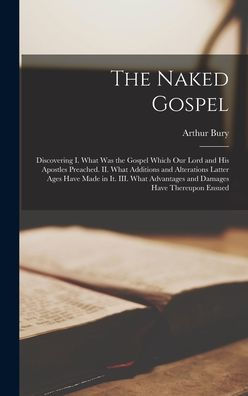 The Naked Gospel: Discovering I. What Was The Gospel Which Our Lord And His Apostles Preached. Ii. What Additions And Alterations Latter Ages Have ... Advantages And Damages Have Thereupon Ensued