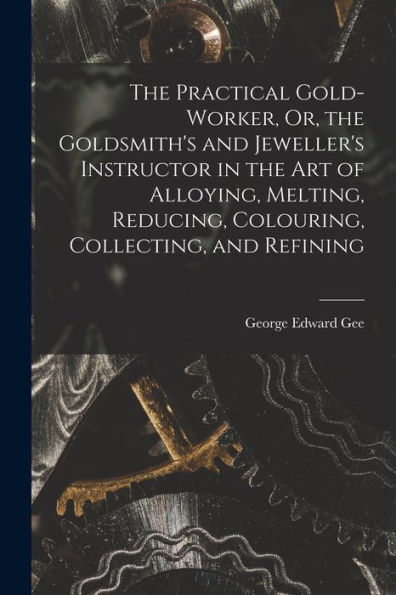 The Practical Gold-Worker, Or, The Goldsmith'S And Jeweller'S Instructor In The Art Of Alloying, Melting, Reducing, Colouring, Collecting, And Refining