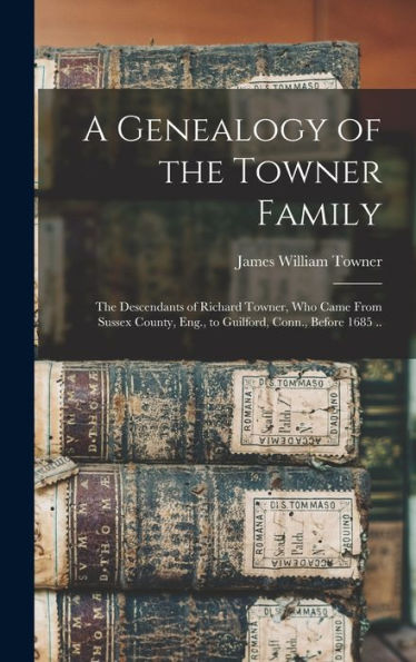 A Genealogy Of The Towner Family; The Descendants Of Richard Towner, Who Came From Sussex County, Eng., To Guilford, Conn., Before 1685 ..