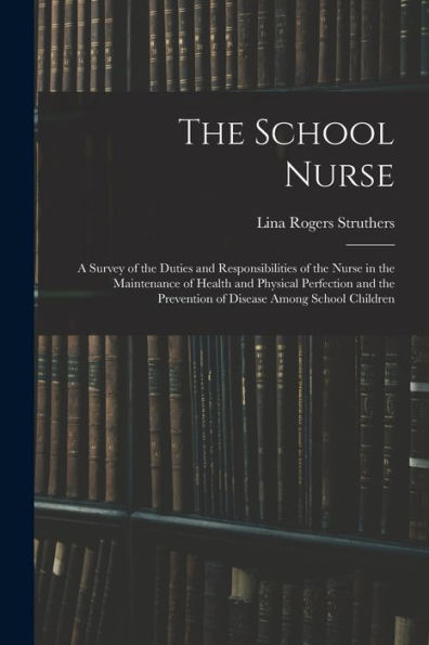 The School Nurse: A Survey Of The Duties And Responsibilities Of The Nurse In The Maintenance Of Health And Physical Perfection And The Prevention Of Disease Among School Children