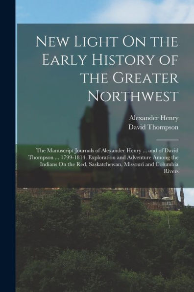 New Light On The Early History Of The Greater Northwest: The Manuscript Journals Of Alexander Henry ... And Of David Thompson ... 1799-1814. ... Saskatchewan, Missouri And Columbia Rivers