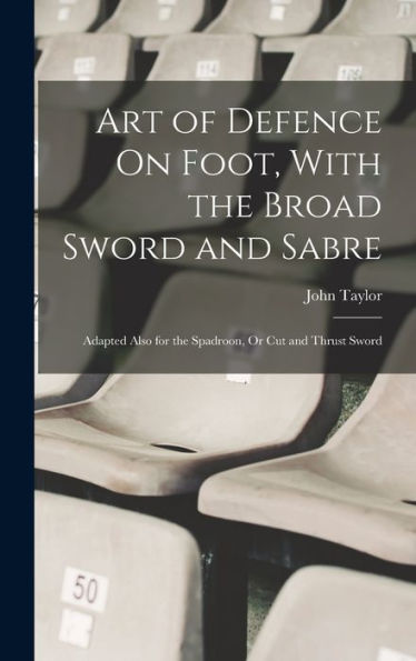 Art Of Defence On Foot, With The Broad Sword And Sabre: Adapted Also For The Spadroon, Or Cut And Thrust Sword