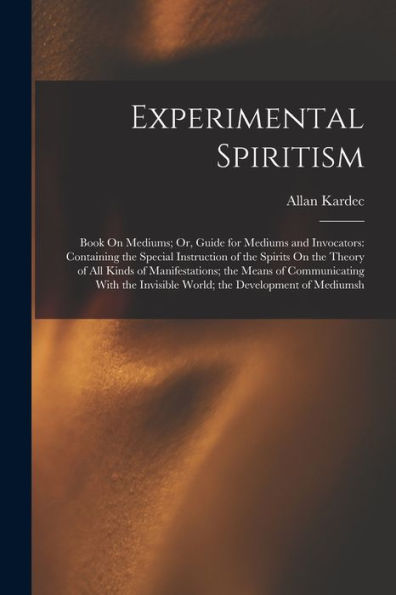 Experimental Spiritism: Book On Mediums; Or, Guide For Mediums And Invocators: Containing The Special Instruction Of The Spirits On The Theory Of All ... Invisible World; The Development Of Mediumsh
