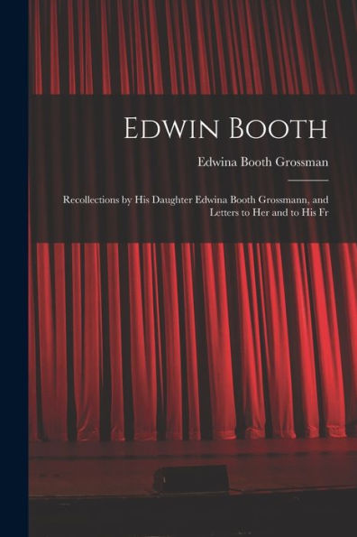 Edwin Booth: Recollections By His Daughter Edwina Booth Grossmann, And Letters To Her And To His Fr