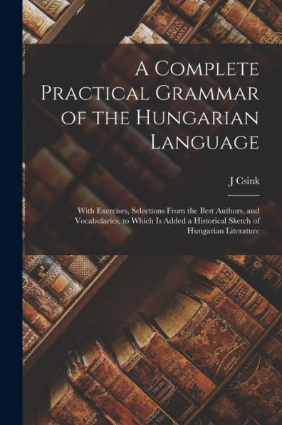 A Complete Practical Grammar Of The Hungarian Language; With Exercises, Selections From The Best Authors, And Vocabularies, To Which Is Added A Historical Sketch Of Hungarian Literature