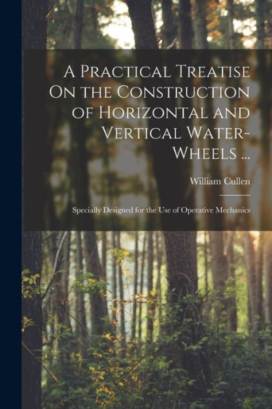 A Practical Treatise On The Construction Of Horizontal And Vertical Water-Wheels ...: Specially Designed For The Use Of Operative Mechanics