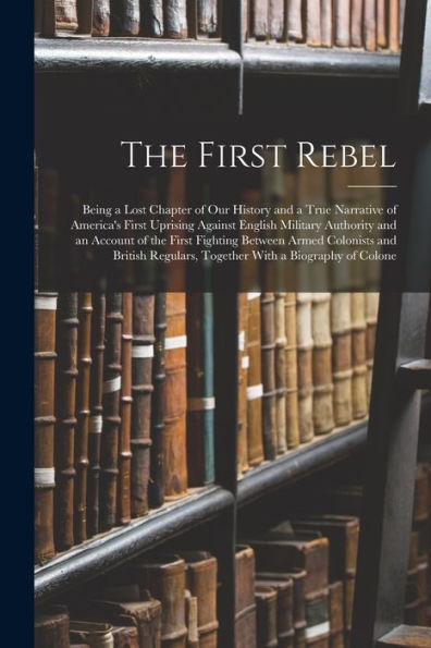 The First Rebel: Being A Lost Chapter Of Our History And A True Narrative Of America'S First Uprising Against English Military Authority And An ... Regulars, Together With A Biography Of Colone