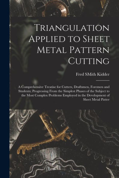 Triangulation Applied To Sheet Metal Pattern Cutting: A Comprehensive Treatise For Cutters, Draftsmen, Foremen And Students; Progressing From The ... In The Development Of Sheet Metal Patter