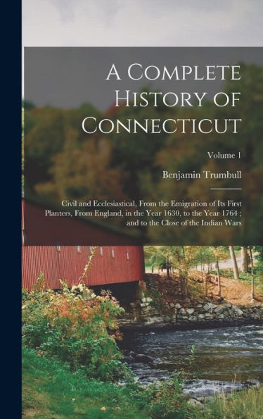 A Complete History Of Connecticut: Civil And Ecclesiastical, From The Emigration Of Its First Planters, From England, In The Year 1630, To The Year 1764; And To The Close Of The Indian Wars; Volume 1