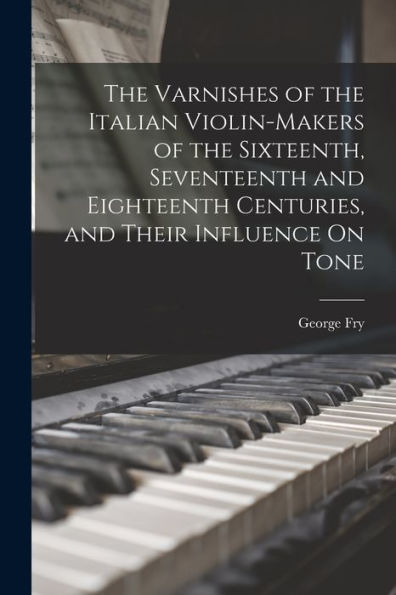 The Varnishes Of The Italian Violin-Makers Of The Sixteenth, Seventeenth And Eighteenth Centuries, And Their Influence On Tone