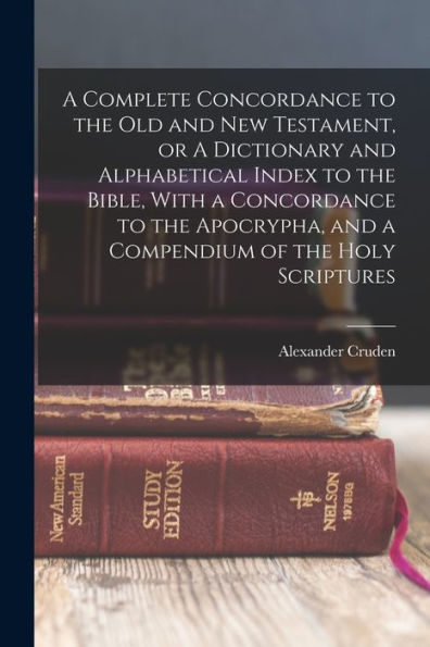 A Complete Concordance To The Old And New Testament, Or A Dictionary And Alphabetical Index To The Bible, With A Concordance To The Apocrypha, And A Compendium Of The Holy Scriptures