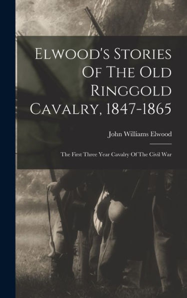 Elwood'S Stories Of The Old Ringgold Cavalry, 1847-1865: The First Three Year Cavalry Of The Civil War