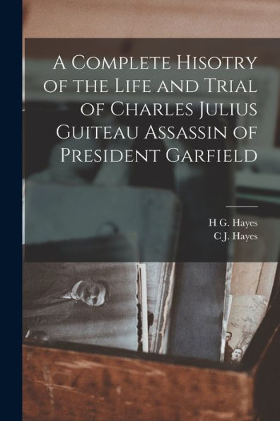 A Complete Hisotry Of The Life And Trial Of Charles Julius Guiteau Assassin Of President Garfield