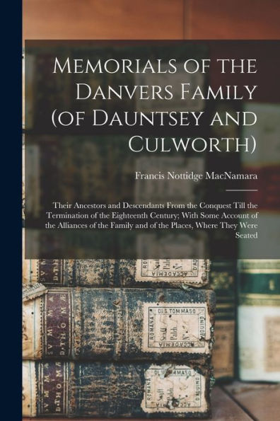 Memorials Of The Danvers Family (Of Dauntsey And Culworth): Their Ancestors And Descendants From The Conquest Till The Termination Of The Eighteenth ... And Of The Places, Where They Were Seated