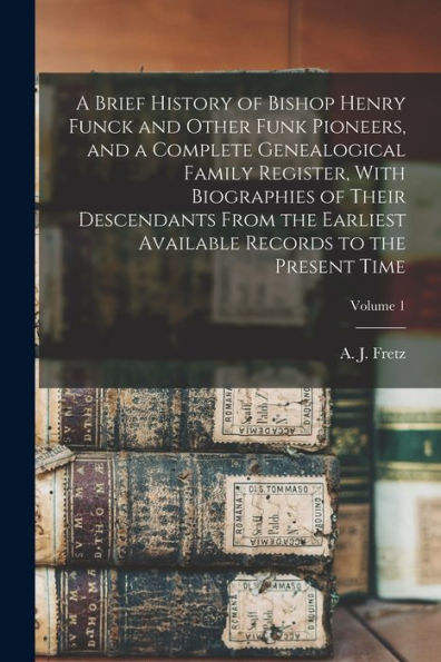 A Brief History Of Bishop Henry Funck And Other Funk Pioneers, And A Complete Genealogical Family Register, With Biographies Of Their Descendants From ... Records To The Present Time; Volume 1