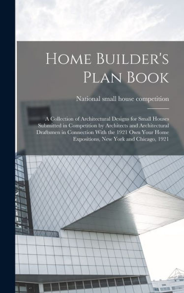 Home Builder'S Plan Book; A Collection Of Architectural Designs For Small Houses Submitted In Competition By Architects And Architectural Draftsmen In ... Home Expositions, New York And Chicago, 1921