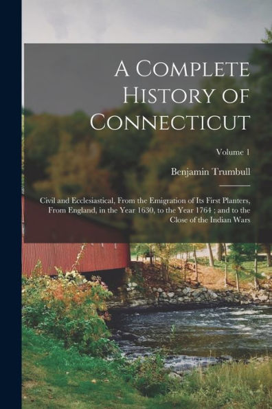 A Complete History Of Connecticut: Civil And Ecclesiastical, From The Emigration Of Its First Planters, From England, In The Year 1630, To The Year 1764; And To The Close Of The Indian Wars; Volume 1