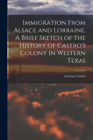 Immigration From Alsace And Lorraine. A Brief Sketch Of The History Of Castro'S Colony In Western Texas