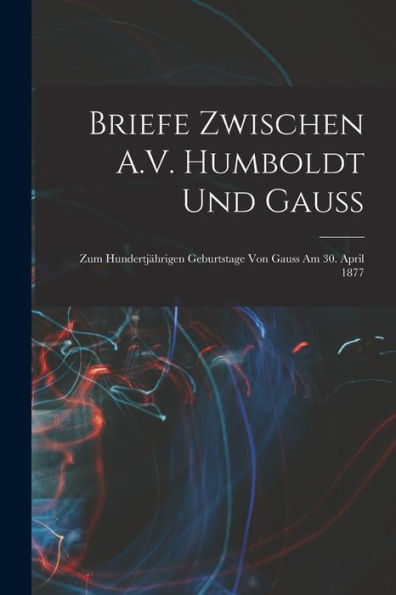 Briefe Zwischen A.V. Humboldt Und Gauss: Zum Hundertjährigen Geburtstage Von Gauss Am 30. April 1877 (German Edition)