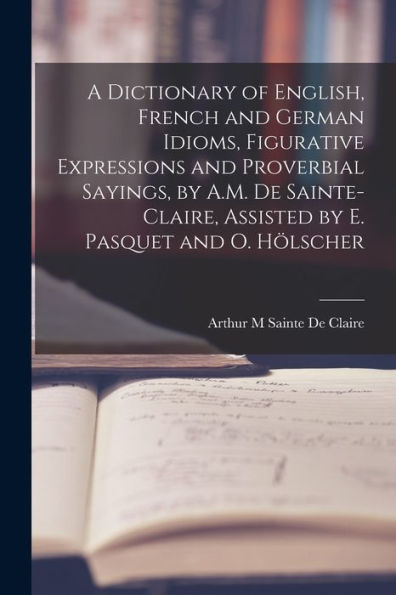 A Dictionary Of English, French And German Idioms, Figurative Expressions And Proverbial Sayings, By A.M. De Sainte-Claire, Assisted By E. Pasquet And O. Hölscher