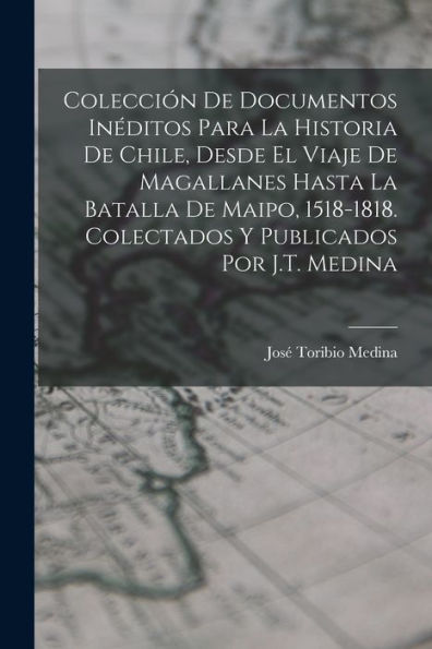 Colección De Documentos Inéditos Para La Historia De Chile, Desde El Viaje De Magallanes Hasta La Batalla De Maipo, 1518-1818. Colectados Y Publicados Por J.T. Medina (Spanish Edition)
