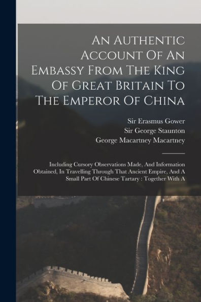 An Authentic Account Of An Embassy From The King Of Great Britain To The Emperor Of China: Including Cursory Observations Made, And Information ... Part Of Chinese Tartary: Together With A
