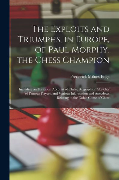 The Exploits And Triumphs, In Europe, Of Paul Morphy, The Chess Champion: Including An Historical Account Of Clubs, Biographical Sketches Of Famous ... Anecdotes Relating To The Noble Game Of Chess