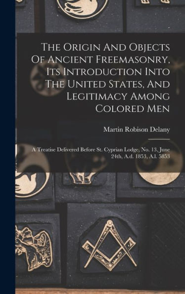 The Origin And Objects Of Ancient Freemasonry, Its Introduction Into The United States, And Legitimacy Among Colored Men: A Treatise Delivered Before ... No. 13, June 24Th, A.D. 1853, A.L. 5853