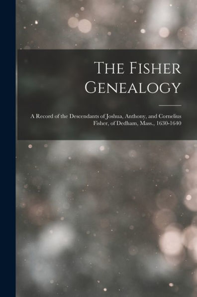 The Fisher Genealogy: A Record Of The Descendants Of Joshua, Anthony, And Cornelius Fisher, Of Dedham, Mass., 1630-1640