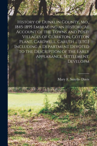 History Of Dunklin County, Mo., 1845-1895 Embracing An Historical Account Of The Towns And Post-Villages Of Clarkton, Cotton Plant, Cardwell, Caruth ... Of The Early Appearance, Settlement, Developm