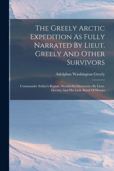The Greely Arctic Expedition As Fully Narrated By Lieut. Greely And Other Survivors: Commander Schley'S Report. Wonderful Discoveries By Lieut. Greeley And His Little Band Of Heroes