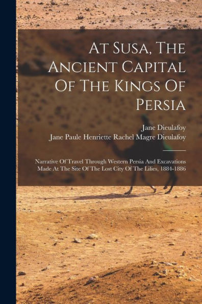 At Susa, The Ancient Capital Of The Kings Of Persia: Narrative Of Travel Through Western Persia And Excavations Made At The Site Of The Lost City Of The Lilies, 1884-1886