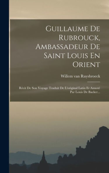 Guillaume De Rubrouck, Ambassadeur De Saint Louis En Orient: Récit De Son Voyage Traduit De L'Original Latin Et Annoté Par Louis De Backer... (French Edition)