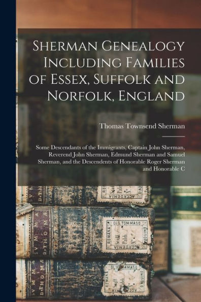 Sherman Genealogy Including Families Of Essex, Suffolk And Norfolk, England: Some Descendants Of The Immigrants, Captain John Sherman, Reverend John ... Of Honorable Roger Sherman And Honorable C