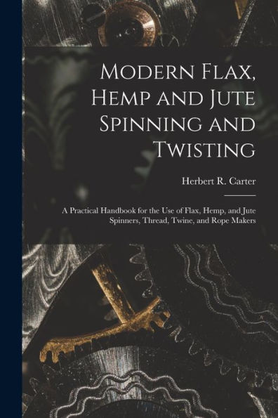 Modern Flax, Hemp And Jute Spinning And Twisting: A Practical Handbook For The Use Of Flax, Hemp, And Jute Spinners, Thread, Twine, And Rope Makers