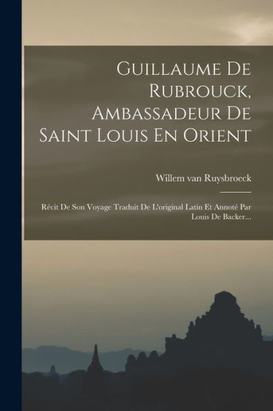 Guillaume De Rubrouck, Ambassadeur De Saint Louis En Orient: Récit De Son Voyage Traduit De L'Original Latin Et Annoté Par Louis De Backer... (French Edition)