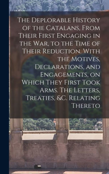 The Deplorable History Of The Catalans, From Their First Engaging In The War, To The Time Of Their Reduction. With The Motives, Declarations, And ... The Letters, Treaties, &C. Relating Thereto