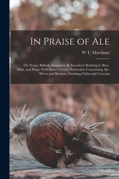 In Praise Of Ale: Or, Songs, Ballads, Epigrams, & Anecdotes Relating To Beer, Malt, And Hops; With Some Curious Particulars Concerning Ale-Wives And Brewers, Drinking-Clubs And Customs