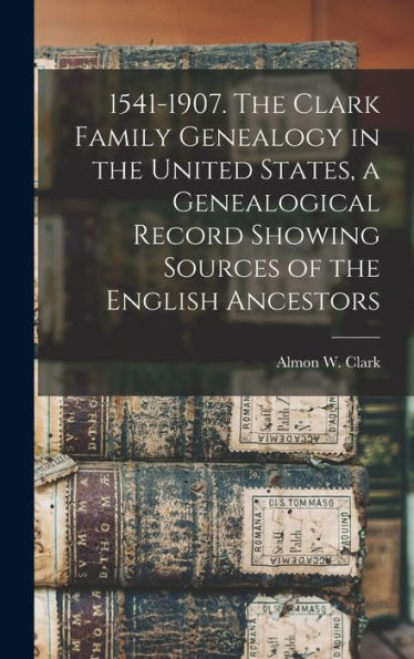 1541-1907. The Clark Family Genealogy In The United States, A Genealogical Record Showing Sources Of The English Ancestors