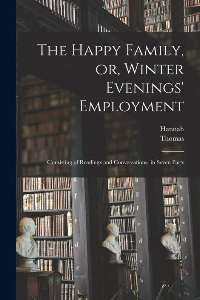 The Happy Family, Or, Winter Evenings' Employment: Consisting Of Readings And Conversations, In Seven Parts