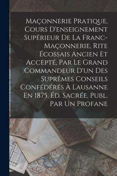 Maçonnerie Pratique, Cours D'Enseignement Supérieur De La Franc-Maçonnerie, Rite Écossais Ancien Et Accepté, Par Le Grand Commandeur D'Un Des Suprêmes ... Sacrée, Publ. Par Un Profane (French Edition)